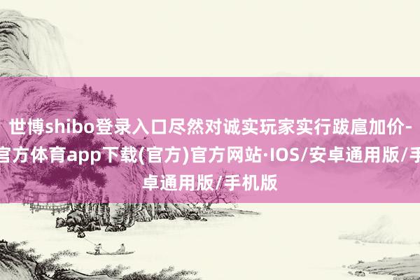 世博shibo登录入口尽然对诚实玩家实行跋扈加价-世博官方体育app下载(官方)官方网站·IOS/安卓通用版/手机版