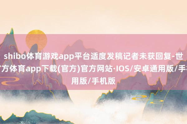 shibo体育游戏app平台适度发稿记者未获回复-世博官方体育app下载(官方)官方网站·IOS/安卓通用版/手机版