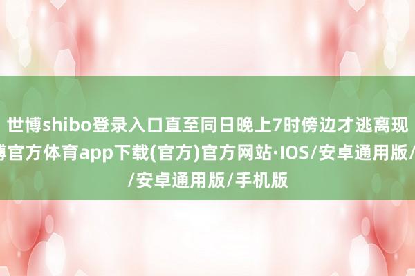 世博shibo登录入口直至同日晚上7时傍边才逃离现场-世博官方体育app下载(官方)官方网站·IOS/安卓通用版/手机版