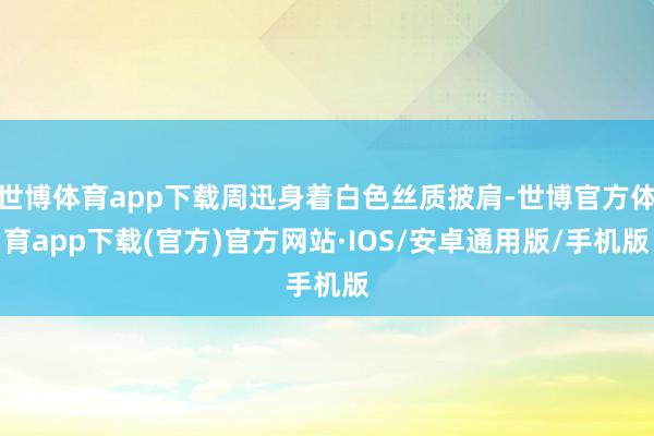 世博体育app下载周迅身着白色丝质披肩-世博官方体育app下载(官方)官方网站·IOS/安卓通用版/手机版