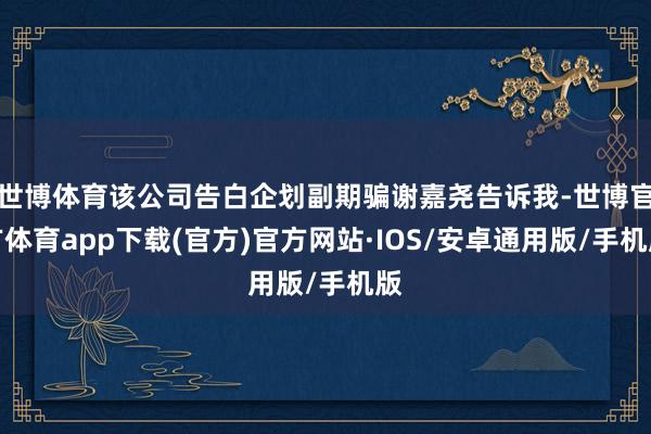 世博体育该公司告白企划副期骗谢嘉尧告诉我-世博官方体育app下载(官方)官方网站·IOS/安卓通用版/手机版
