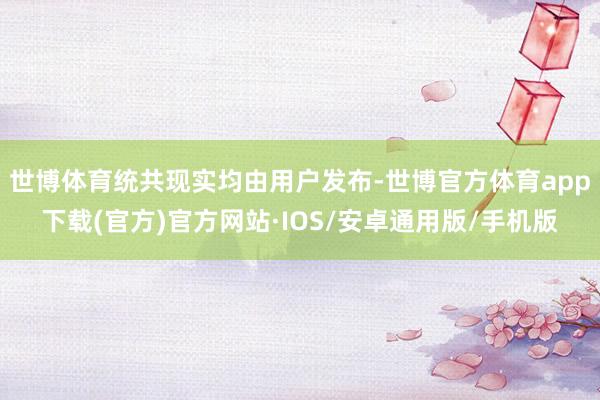 世博体育统共现实均由用户发布-世博官方体育app下载(官方)官方网站·IOS/安卓通用版/手机版