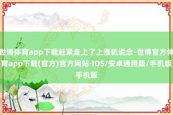世博体育app下载赶紧走上了上涨轨说念-世博官方体育app下载(官方)官方网站·IOS/安卓通用版/手机版