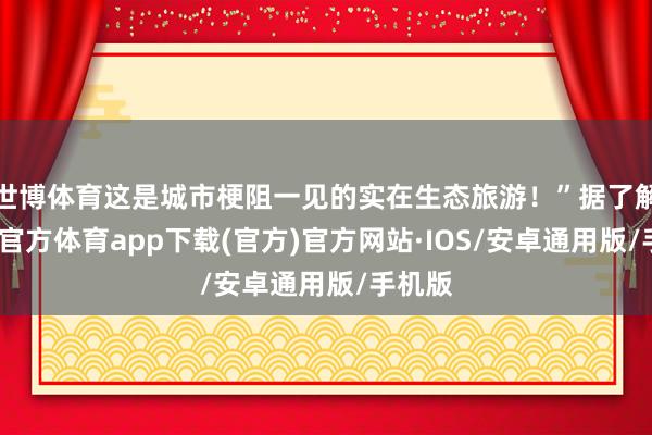 世博体育这是城市梗阻一见的实在生态旅游！”据了解-世博官方体育app下载(官方)官方网站·IOS/安卓通用版/手机版