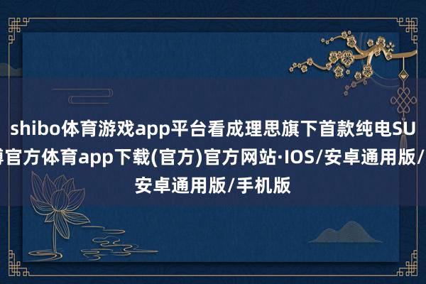 shibo体育游戏app平台看成理思旗下首款纯电SUV-世博官方体育app下载(官方)官方网站·IOS/安卓通用版/手机版