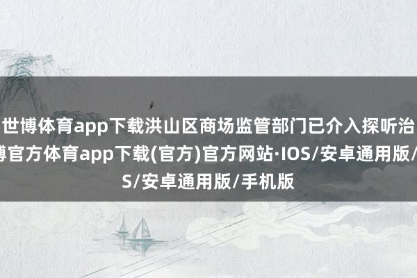 世博体育app下载洪山区商场监管部门已介入探听治理-世博官方体育app下载(官方)官方网站·IOS/安卓通用版/手机版