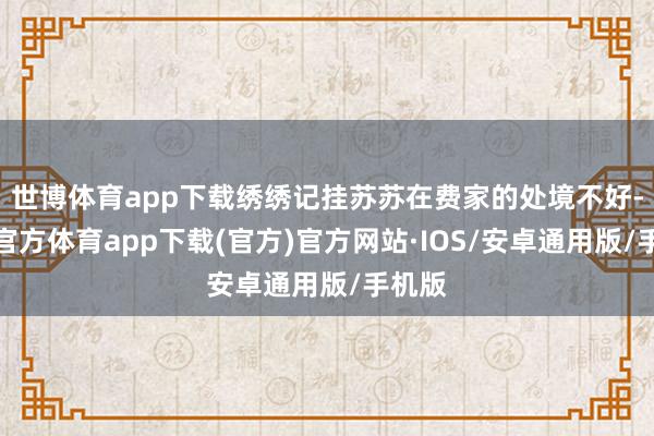 世博体育app下载绣绣记挂苏苏在费家的处境不好-世博官方体育app下载(官方)官方网站·IOS/安卓通用版/手机版