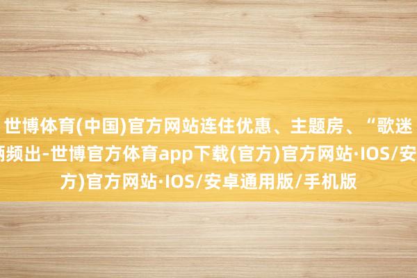 世博体育(中国)官方网站连住优惠、主题房、“歌迷”打卡点等新技俩频出-世博官方体育app下载(官方)官方网站·IOS/安卓通用版/手机版