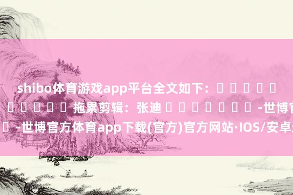 shibo体育游戏app平台全文如下：												  								拖累剪辑：张迪 							-世博官方体育app下载(官方)官方网站·IOS/安卓通用版/手机版