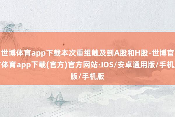 世博体育app下载本次重组触及到A股和H股-世博官方体育app下载(官方)官方网站·IOS/安卓通用版/手机版