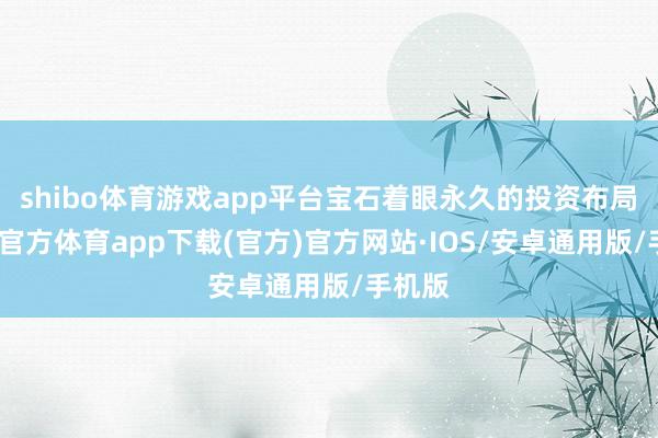shibo体育游戏app平台宝石着眼永久的投资布局-世博官方体育app下载(官方)官方网站·IOS/安卓通用版/手机版
