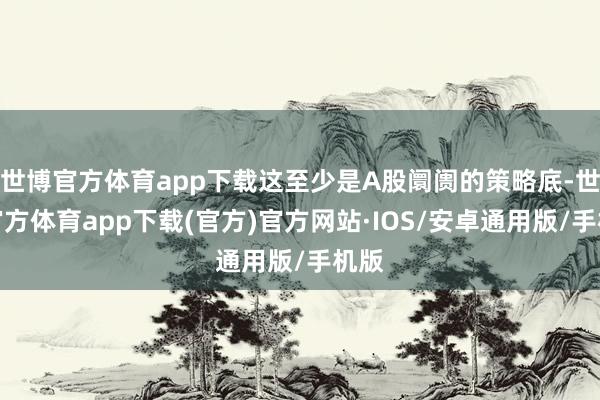 世博官方体育app下载这至少是A股阛阓的策略底-世博官方体育app下载(官方)官方网站·IOS/安卓通用版/手机版