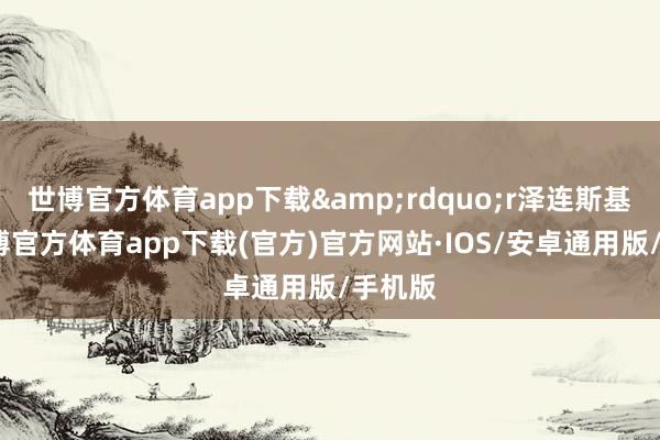 世博官方体育app下载&rdquo;r泽连斯基说-世博官方体育app下载(官方)官方网站·IOS/安卓通用版/手机版