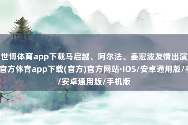 世博体育app下载马启越、阿尔法、姜宏波友情出演-世博官方体育app下载(官方)官方网站·IOS/安卓通用版/手机版