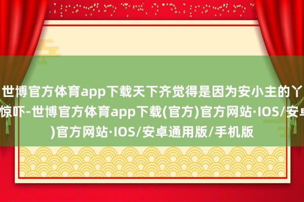 世博官方体育app下载天下齐觉得是因为安小主的丫鬟宝鹃所带来的惊吓-世博官方体育app下载(官方)官方网站·IOS/安卓通用版/手机版