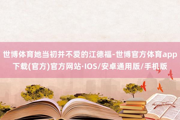 世博体育她当初并不爱的江德福-世博官方体育app下载(官方)官方网站·IOS/安卓通用版/手机版