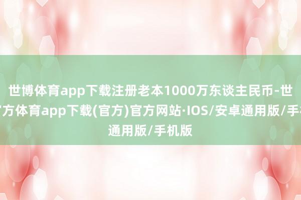 世博体育app下载注册老本1000万东谈主民币-世博官方体育app下载(官方)官方网站·IOS/安卓通用版/手机版