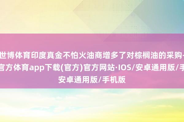 世博体育印度真金不怕火油商增多了对棕榈油的采购-世博官方体育app下载(官方)官方网站·IOS/安卓通用版/手机版