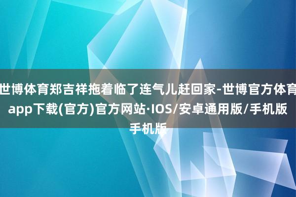 世博体育郑吉祥拖着临了连气儿赶回家-世博官方体育app下载(官方)官方网站·IOS/安卓通用版/手机版