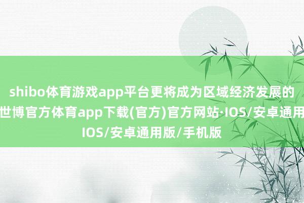 shibo体育游戏app平台更将成为区域经济发展的新增长极-世博官方体育app下载(官方)官方网站·IOS/安卓通用版/手机版