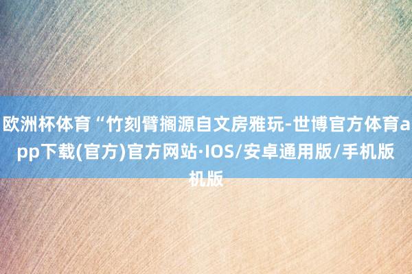 欧洲杯体育“竹刻臂搁源自文房雅玩-世博官方体育app下载(官方)官方网站·IOS/安卓通用版/手机版