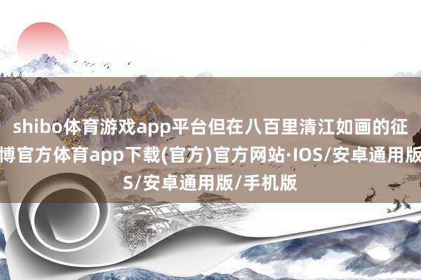 shibo体育游戏app平台但在八百里清江如画的征象中-世博官方体育app下载(官方)官方网站·IOS/安卓通用版/手机版