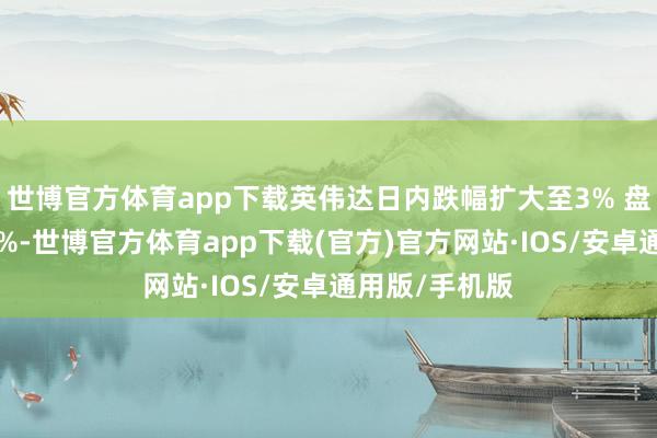 世博官方体育app下载英伟达日内跌幅扩大至3% 盘月朔度涨约5%-世博官方体育app下载(官方)官方网站·IOS/安卓通用版/手机版