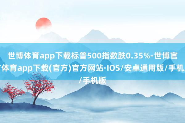 世博体育app下载标普500指数跌0.35%-世博官方体育app下载(官方)官方网站·IOS/安卓通用版/手机版