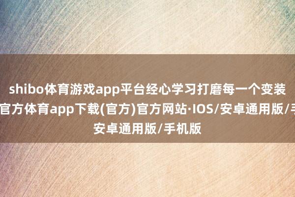 shibo体育游戏app平台经心学习打磨每一个变装-世博官方体育app下载(官方)官方网站·IOS/安卓通用版/手机版