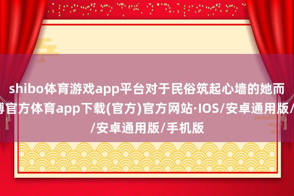 shibo体育游戏app平台对于民俗筑起心墙的她而言-世博官方体育app下载(官方)官方网站·IOS/安卓通用版/手机版