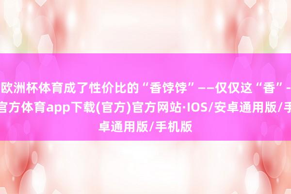 欧洲杯体育成了性价比的“香饽饽”——仅仅这“香”-世博官方体育app下载(官方)官方网站·IOS/安卓通用版/手机版