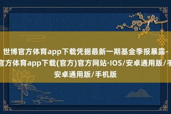 世博官方体育app下载凭据最新一期基金季报暴露-世博官方体育app下载(官方)官方网站·IOS/安卓通用版/手机版