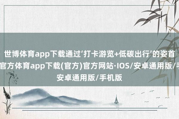 世博体育app下载通过‘打卡游览+低碳出行’的姿首-世博官方体育app下载(官方)官方网站·IOS/安卓通用版/手机版