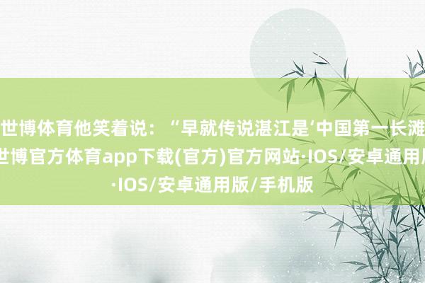 世博体育他笑着说：“早就传说湛江是‘中国第一长滩’地点地-世博官方体育app下载(官方)官方网站·IOS/安卓通用版/手机版