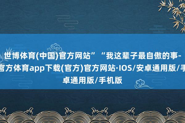 世博体育(中国)官方网站” “我这辈子最自傲的事-世博官方体育app下载(官方)官方网站·IOS/安卓通用版/手机版
