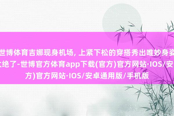 世博体育吉娜现身机场, 上紧下松的穿搭秀出唯妙身姿, 当妈后气象也太绝了-世博官方体育app下载(官方)官方网站·IOS/安卓通用版/手机版