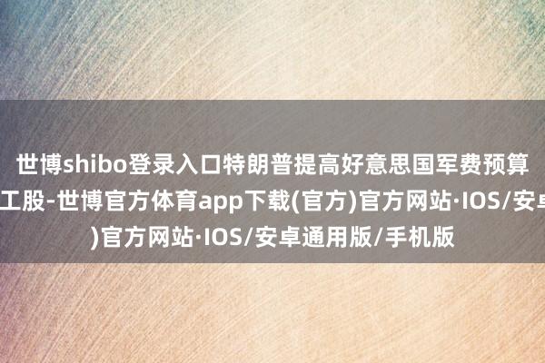 世博shibo登录入口特朗普提高好意思国军费预算的计议提振了军工股-世博官方体育app下载(官方)官方网站·IOS/安卓通用版/手机版