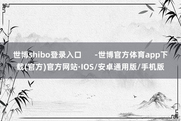 世博shibo登录入口      -世博官方体育app下载(官方)官方网站·IOS/安卓通用版/手机版