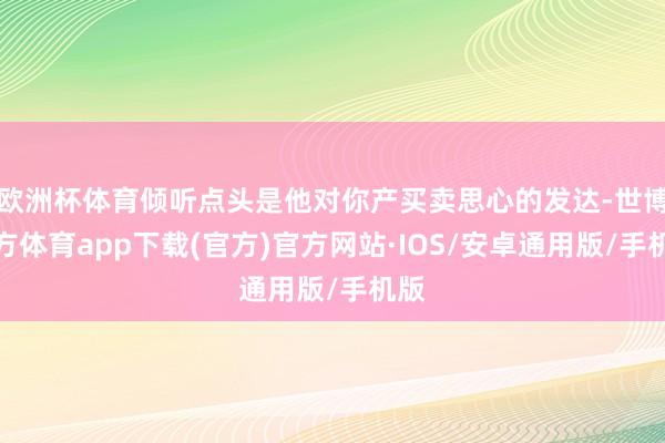欧洲杯体育倾听点头是他对你产买卖思心的发达-世博官方体育app下载(官方)官方网站·IOS/安卓通用版/手机版