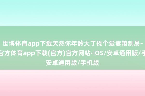 世博体育app下载天然你年龄大了找个爱妻箝制易-世博官方体育app下载(官方)官方网站·IOS/安卓通用版/手机版