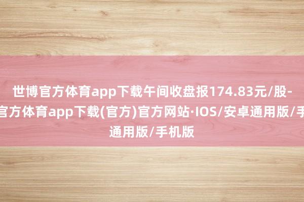 世博官方体育app下载午间收盘报174.83元/股-世博官方体育app下载(官方)官方网站·IOS/安卓通用版/手机版