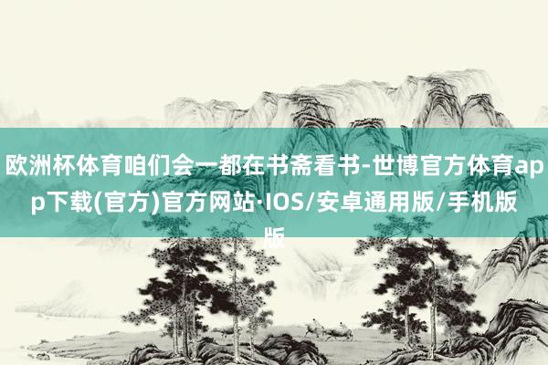欧洲杯体育咱们会一都在书斋看书-世博官方体育app下载(官方)官方网站·IOS/安卓通用版/手机版