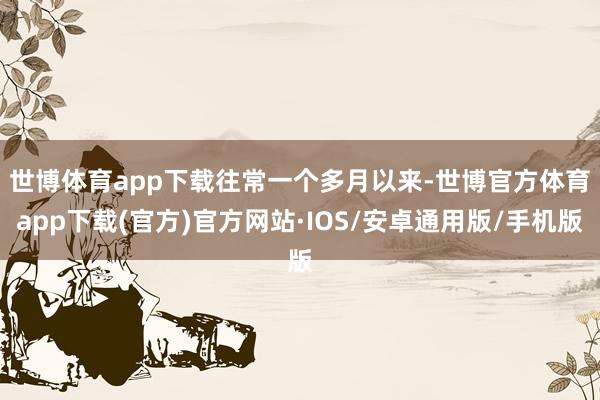 世博体育app下载　　往常一个多月以来-世博官方体育app下载(官方)官方网站·IOS/安卓通用版/手机版
