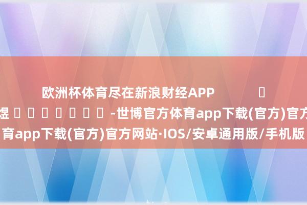 欧洲杯体育尽在新浪财经APP            						包袱剪辑：郭明煜 							-世博官方体育app下载(官方)官方网站·IOS/安卓通用版/手机版