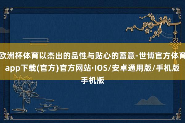 欧洲杯体育以杰出的品性与贴心的蓄意-世博官方体育app下载(官方)官方网站·IOS/安卓通用版/手机版