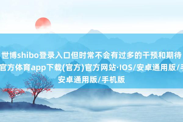 世博shibo登录入口但时常不会有过多的干预和期待-世博官方体育app下载(官方)官方网站·IOS/安卓通用版/手机版