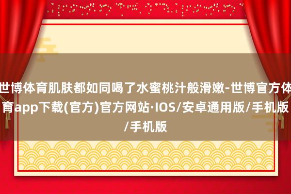 世博体育肌肤都如同喝了水蜜桃汁般滑嫩-世博官方体育app下载(官方)官方网站·IOS/安卓通用版/手机版