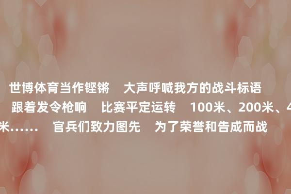 世博体育当作铿锵    大声呼喊我方的战斗标语          “推敲……跑！”    跟着发令枪响    比赛平定运转    100米、200米、400米、3000米……    官兵们致力图先    为了荣誉和告成而战          4x100米悉力、4x200米悉力……    在各人翘首以盼中    最精彩的的团体式样拉开序幕    选手如猎豹般冲出    悉力棒在阻挡地轮流    速率之快让东说念主目不暇接          战伤救护组合、单杠卷身上    手榴弹投掷……    比的是力量与手段    拼的是血性和神态    参赛选手在咬牙坚握中    冲破极限卓绝自我          浮现会固然落下帷幕    但官兵们精武强能    的设施不会就此留步    参赛官兵纷纷暗示    将以这次浮现会为机会    把赛场上的致力拼搏    融入备战斗殴之中    为强军兴军孝敬我方的力量    南部战区泰斗发布    主编：孙炳祥&nbsp;&nbsp;编审：段山河&nbsp; 责编：周自航  -世博官方体育app下载(官方)官方网站·IOS/安卓通用版/手机版
