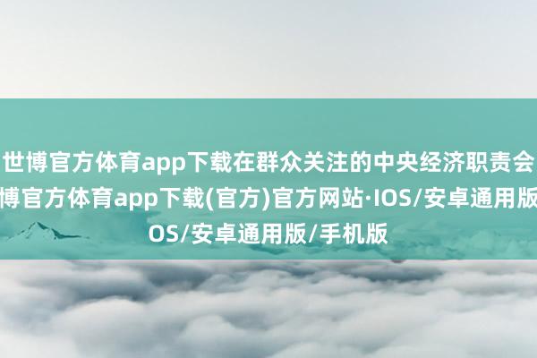 世博官方体育app下载在群众关注的中央经济职责会议上-世博官方体育app下载(官方)官方网站·IOS/安卓通用版/手机版