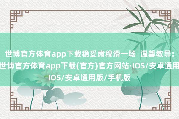世博官方体育app下载稳妥肃穆滑一场  温馨教导：玩得繁盛-世博官方体育app下载(官方)官方网站·IOS/安卓通用版/手机版